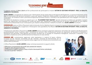 PROGRAMMA DIDATTICOPROGRAMMA DIDATTICOPROGRAMMA DIDATTICO Pag. 17MASTER ALTA FORMAZIONE » SISTEMI DI GESTIONE INTEGRATI PER LA QUALITÀ, AMBIENTE E SICUREZZA
Il supporto gratuito di Alma Laboris all'iter professionale dei partecipanti al master SISTEMI DI GESTIONE INTEGRATI PERL LA QUALITÀ,
AMBIENTE E SICUREZZA.
ALMA LABORIS è consapevole di costituire, per il Partecipante che ha riposto fiducia nell'operato dell'Organismo, un punto di riferimento anche
dopo la conclusione del percorso formativo in aula: per questo l'Organismo dedica grande cura anche al successivo iter professionale dei
Partecipanti, nel tentativo di dare continuità all'esperienza formativa vissuta e contribuire alla spendibilità del nuovo bagaglio curriculare, se
necessario.
Per coloro che desiderino ricevere un supporto per il cd. “PLACEMENT POST MASTER” (perché interessati a rendere più spendibile il proprio
profilo; per approcciarsi concretamente al mondo del lavoro; per riqualificare il proprio percorso di carriera, nel tentativo di una migliore
collocazione professionale di una ricollocazione; per ampliare semplicemente il network di contatti, etc.) ALMA LABORIS ha istituito:
COOMING JOB ovvero un Ufficio Placement molto strutturato che ha l’obiettivo di porre in essere (in maniera totalmente gratuita) un complesso
di attività consulenziali volte a supportare il Partecipante nella spendibilità Post Master SISTEMI DI GESTIONE INTEGRATI PERL LA QUALITÀ,
AMBIENTE E SICUREZZA.
I Professionisti dell'Ufficio Placement di ALMA LABORIS hanno conseguito importanti esperienze nell'ambito del supporto alla Ricollocazione
professionale,del Career Coaching, della Consulenza di carriera: sono Professionisti formati da esperienze nei processi di Selezione e
Valutazione del personale, nella gestione dei processi formativi per lo sviluppo di competenze manageriali, trasversali e relazionali, e con
specifiche competenze anche sull'Orientamento all'ideazione di nuove attività.
COOMING JOB, costantemente aggiornato sulla legislazione in materia di lavoro, effettua
un'analisi sia del "mercato" territoriale che del "mercato” nazionale ed internazionale, per un
supporto adeguato ai tempi ed uno sguardo sempre aggiornato sul contesto socio-economico e sul
sistema delle professioni.
L’Ufficio Placement di ALMA LABORIS svolge contemporaneamente le seguenti attività:
√ Diffusione e presentazione dei profili alle aziende del network;
√ Supporto allo sviluppo di carriera;
√ Promozione di stage di almeno 4 mesi e di altre interessanti forme contrattuali;
√ Accesso al portale "network”;
Stage, Orientamento, Lavoro e Aziende
 