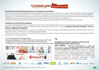 PROGRAMMA DIDATTICOPROGRAMMA DIDATTICOPROGRAMMA DIDATTICO Pag. 18MASTER ALTA FORMAZIONE » SISTEMI DI GESTIONE INTEGRATI PER LA QUALITÀ, AMBIENTE E SICUREZZA
DIFFUSIONE E PRESENTAZIONE DEI PROFILI ALLE AZIENDE DEL NETWORK:
L’Ufficio Placement di ALMA LABORIS provvede, già durante la fase d’aula, ad effettuare un constate monitoraggio delle posizioni lavorative
aperte sia nelle Aziende del Network che in tutte quelle che, quotidianamente, palesano interesse per i percorsi formativi di ALMA LABORIS.
Si procede, così, alla diffusione e presentazione dei profili dei Partecipanti, nel tentativo di suscitare l’interesse aziendale ed addivenire ad un
colloquio conoscitivo: già in questa fase, per moltissimi Partecipanti si profilano interessanti opportunità.
L’attività di individuazione di offerte lavorative utili prosegue, in ogni caso, anche dopo la conclusione del percorso formativo.
SUPPORTO ALLO SVILUPPO DI CARRIERA:
Il "Supporto allo Sviluppo di Carriera" costituisce il fulcro delle attività dell’Ufficio Placement e viene somministrato, gratuitamente,alla fine del
Master a quanti ne facciano espressa richiesta in sede di selezione di ammissione al MasterSISTEMI DI GESTIONE INTEGRATI PERL LA
QUALITÀ, AMBIENTE E SICUREZZA.
Il "Supporto allo Sviluppo di Carriera" consiste in un complesso di azioni che tendono all’Orientamento lavorativo del Partecipante, nell'ottica
della collocazione - ricollocazione - riqualificazione professionale.
Il Percorso mira infatti a "ricostruire" il profilo del/la Partecipante, attraverso una accurata disamina dei punti di forza e delle reali potenzialità
ed è strutturato nelle seguenti fasi:
√ Test di Valutazione ed Autovalutazione:
√ Colloquio Individuale con l’Ufficio Placement e Ricostruzione del Profilo
√ Redazione del Curriculum Vitae e della Lettera di Presentazione
√ Creazione di un Target di Contatti di Aziende cui Inviare il Curriculum Vitae
Stage, Orientamento, Lavoro e Aziende
≥
PROMOZIONE DI STAGE DI ALMENO 4 MESI EDI ALTRE
INTERESSANTI FORME CONTRATTUALI
ALMA LABORIS promuove costantemente i Profili dei
Partecipanti al Master SISTEMI DI GESTIONE INTEGRATI PERL
LA QUALITÀ, AMBIENTE E SICUREZZA. alle Aziende del Network
al fine di individuare, per coloro che sono in linea con i requisiti
richiesti dalla Aziende e sulla base delle scelte di queste ultime,
la possibilità di svolgere Tirocini Formativi (cd. “Stage”) della
durata di almeno 4 mesi che vengono svolti presso Aziende,
Società di Consulenza, Istituzioni, Associazioni e Studi
Professionali dislocati su tutto il territorio nazionale.
 