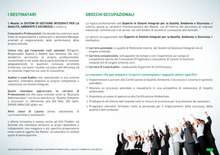 CARATTERISTICHE DEL MASTER Pag. 4MASTER ALTA FORMAZIONE » SISTEMI DI GESTIONE INTEGRATI PER LA QUALITÀ, AMBIENTE E SICUREZZA
Le mansioni che può andare a ricoprire contemplano i seguenti settori specifici:
Implementare e portare alla Certificazione di Qualità, Ambiente e Sicurezza il sistema di gestione
aziendale;
Valutare un processo aziendale e inquadrarlo in una prospettiva di valutazione di impatto
ambientale;
Impostare un piano di approccio alla Certificazione Ambientale;
Predisporre all'interno dell'azienda tutte le misure di sicurezza per la protezione dei lavoratori;
Progettare interventi formativi rivolti al personale per il miglioramento della sicurezza, della
qualità e dell'ambiente
≥
≥
≥
≥
≥
I DESTINATARI
Il Master in SISTEMI DI GESTIONE INTEGRATI PER LA
QUALITÀ, AMBIENTE E SICUREZZA è rivolto a:
Consulenti e Professionisti che desiderino costruire nuovi
livelli di responsabilità o ambiscano a diventare Manager
orientati al miglioramento delle performance della
propria azienda;
Coloro che, già ricoprendo ruoli aziendali (Dirigenti,
Responsabili Qualità e Addetti alla Gestione SQ, etc,)
desiderino accrescere la propria professionalità,
consentendo in tal modo alla propria azienda di risolvere
adeguatamente le questioni connesse all’attività
d’impresa, con buoni risultati sul piano dell’efficienza ed
un notevole risparmio sui costi di consulenza;
Auditor e Lead Auditor che, specializzati in uno schema
specifico, intendano ampliare le proprie competenze e
conoscenze nei Sistemi Integrati;
Quanti intendano approcciare la carriera di
Professionisti e/o che siano orientati verso la “Business
Administration” con focus specifico su “Qualità, Ambiente
e Sicurezza" in riferimento alla ISO 9001, ISO 14001,
OHSAS 18001/ ISO 45001, etc.
Altre classi di Laurea previa valutazione di
curriculumvitae e motivazioni.
L’offerta formativa è estesa anche ad Enti Pubblici ed
Aziende che intendano attribuire ai propri dipendenti e
collaboratori una maggiore e più specifica preparazione
nella materia oggetto del Master, accollandosi la relativa
quota di partecipazione.
SBOCCHI OCCUPAZIONALI
La figura professionale dell’Esperto in Sistemi Integrati per la Qualità, Ambiente e Sicurezza si
colloca, grazie al carattere interdisciplinare del Master, sia all'interno del personale di imprese
industriali, commerciali e di servizi, sia nell'ambito di società di consulenza alle Aziende.
Lo sbocco occupazionale dell’Esperto in Sistemi Integrati per la Qualità, Ambiente e Sicurezza è
molteplice:
» Carriera aziendale, in qualità di Referente interno dei Sistemi di Gestione (integrati e/o di
singolo schema);
» Carriera consulenziale, sviluppando nel tempo e con l’esperienza sul campo le
competenze tipiche del Consulente (Progettista e consulente di sistemi di Gestione
integrati e/o di singolo schema, etc);
» Carriera di Lead Auditor, coadiuvando Organismi di Certificazioni;
 