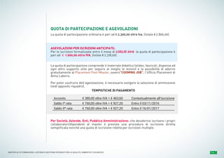 Pag. 7MASTER ALTA FORMAZIONE » SISTEMI DI GESTIONE INTEGRATI PER LA QUALITÀ, AMBIENTE E SICUREZZA
QUOTA DI PARTECIPAZIONE E AGEVOLAZIONI
La quota di partecipazione ordinaria è pari ad € 2.300,00 oltre Iva, (totale € 2.806,00).
AGEVOLAZIONI PER ISCRIZIONI ANTICIPATE:
Per le iscrizioni formalizzate entro il mese di LUGLIO 2016 la quota di partecipazione è
pari ad € 1.900,00 oltre IVA, (totale € 2.318,00).
La quota di partecipazione comprende il materiale didattico (slides, fascicoli, dispense ed
ogni altro supporto utile per seguire al meglio le lezioni) e la possibilità di aderire
gratuitamente al Placement Post-Master, ovvero"COOMING JOB”, l’Ufficio Placement di
Alma Laboris.
Per poter usufruire dell’agevolazione, è necessario svolgere la selezione di ammissione
(vedi apposito riquadro).
Per Società, Aziende, Enti, Pubblica Amministrazione: che desiderino iscrivere i propri
collaboratori/dipendenti al master è prevista una procedura di iscrizione diretta
semplificata nonché una quota di iscrizione ridotta per iscrizioni multiple.
Acconto
Saldo Iª rata
Saldo IIª rata
€ 380,00 oltre IVA = € 463,60
€ 760,00 oltre IVA = € 927,20
€ 760,00 oltre IVA = € 927,20
Contestualmente all'iscrizione
Entro il 03/11/2016
Entro il 16/01/2017
TEMPISTICHE DI PAGAMENTO
 