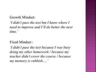 Growth Mindset:
‘I didn’t pass the test but I know where I
need to improve and I’ll do better the next
time.’
Fixed Mindset :
‘I didn’t pass the test because I was busy
doing my other homework / because my
teacher didn’t cover the course / because
my memory is rubbish….’
 