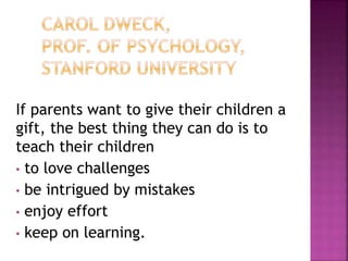 If parents want to give their children a
gift, the best thing they can do is to
teach their children
• to love challenges
• be intrigued by mistakes
• enjoy effort
• keep on learning.
 