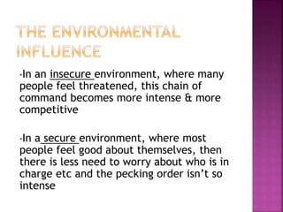 •In an insecure environment, where many
people feel threatened, this chain of
command becomes more intense & more
competitive
•In a secure environment, where most
people feel good about themselves, then
there is less need to worry about who is in
charge etc and the pecking order isn’t so
intense
 
