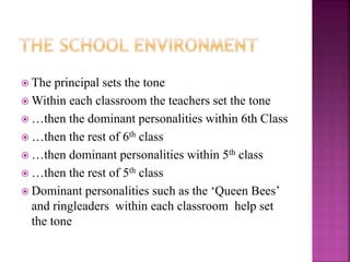  The principal sets the tone
 Within each classroom the teachers set the tone
 …then the dominant personalities within 6th Class
 …then the rest of 6th class
 …then dominant personalities within 5th class
 …then the rest of 5th class
 Dominant personalities such as the ‘Queen Bees’
and ringleaders within each classroom help set
the tone
 