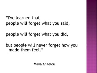 “I've learned that
people will forget what you said,
people will forget what you did,
but people will never forget how you
made them feel.”
Maya Angelou
 