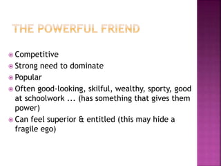  Competitive
 Strong need to dominate
 Popular
 Often good-looking, skilful, wealthy, sporty, good
at schoolwork ... (has something that gives them
power)
 Can feel superior & entitled (this may hide a
fragile ego)
 