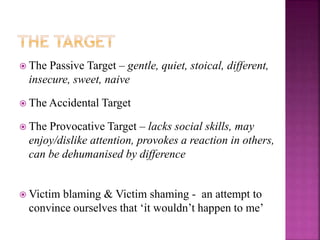  The Passive Target – gentle, quiet, stoical, different,
insecure, sweet, naive
 The Accidental Target
 The Provocative Target – lacks social skills, may
enjoy/dislike attention, provokes a reaction in others,
can be dehumanised by difference
 Victim blaming & Victim shaming - an attempt to
convince ourselves that ‘it wouldn’t happen to me’
 