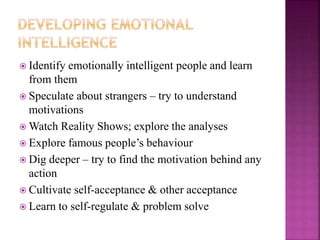  Identify emotionally intelligent people and learn
from them
 Speculate about strangers – try to understand
motivations
 Watch Reality Shows; explore the analyses
 Explore famous people’s behaviour
 Dig deeper – try to find the motivation behind any
action
 Cultivate self-acceptance & other acceptance
 Learn to self-regulate & problem solve
 