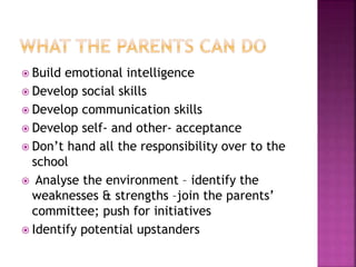  Build emotional intelligence
 Develop social skills
 Develop communication skills
 Develop self- and other- acceptance
 Don’t hand all the responsibility over to the
school
 Analyse the environment – identify the
weaknesses & strengths –join the parents’
committee; push for initiatives
 Identify potential upstanders
 