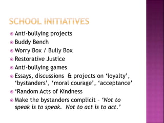  Anti-bullying projects
 Buddy Bench
 Worry Box / Bully Box
 Restorative Justice
 Anti-bullying games
 Essays, discussions & projects on ‘loyalty’,
‘bystanders’, ‘moral courage’, ‘acceptance’
 ‘Random Acts of Kindness
 Make the bystanders complicit – ‘Not to
speak is to speak. Not to act is to act.’
 