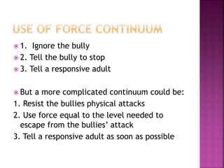  1. Ignore the bully
 2. Tell the bully to stop
 3. Tell a responsive adult
 But a more complicated continuum could be:
1. Resist the bullies physical attacks
2. Use force equal to the level needed to
escape from the bullies’ attack
3. Tell a responsive adult as soon as possible
 