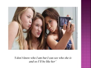 ‘I don’t know who I am but I can see who she is
and so I’ll be like her’
 