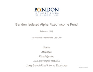 Bandon Isolated Alpha Fixed Income Fund
                    February, 2011


          For Financial Professional Use Only




                       Seeks
                     Attractive
                  Risk-Adjusted
            Non-Correlated Returns
      Using Global Fixed Income Exposures
                                                0523-NLD-3/15/2011
 