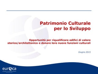 www.eurca.com
Patrimonio Culturale
per lo Sviluppo
Opportunità per riqualificare edifici di valore
storico/architettonico e donare loro nuove funzioni culturali
Giugno 2015
 