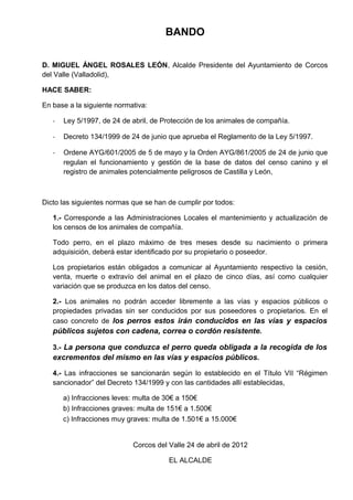 BANDO
D. MIGUEL ÁNGEL ROSALES LEÓN, Alcalde Presidente del Ayuntamiento de Corcos
del Valle (Valladolid),
HACE SABER:
En base a la siguiente normativa:
-

Ley 5/1997, de 24 de abril, de Protección de los animales de compañía.

-

Decreto 134/1999 de 24 de junio que aprueba el Reglamento de la Ley 5/1997.

-

Ordene AYG/601/2005 de 5 de mayo y la Orden AYG/861/2005 de 24 de junio que
regulan el funcionamiento y gestión de la base de datos del censo canino y el
registro de animales potencialmente peligrosos de Castilla y León,

Dicto las siguientes normas que se han de cumplir por todos:
1.- Corresponde a las Administraciones Locales el mantenimiento y actualización de
los censos de los animales de compañía.
Todo perro, en el plazo máximo de tres meses desde su nacimiento o primera
adquisición, deberá estar identificado por su propietario o poseedor.
Los propietarios están obligados a comunicar al Ayuntamiento respectivo la cesión,
venta, muerte o extravío del animal en el plazo de cinco días, así como cualquier
variación que se produzca en los datos del censo.
2.- Los animales no podrán acceder libremente a las vías y espacios públicos o
propiedades privadas sin ser conducidos por sus poseedores o propietarios. En el
caso concreto de los perros estos irán conducidos en las vías y espacios

públicos sujetos con cadena, correa o cordón resistente.
3.- La persona que conduzca el perro queda obligada a la recogida de los

excrementos del mismo en las vías y espacios públicos.
4.- Las infracciones se sancionarán según lo establecido en el Título VII “Régimen
sancionador” del Decreto 134/1999 y con las cantidades allí establecidas,
a) Infracciones leves: multa de 30€ a 150€
b) Infracciones graves: multa de 151€ a 1.500€
c) Infracciones muy graves: multa de 1.501€ a 15.000€

Corcos del Valle 24 de abril de 2012
EL ALCALDE

 