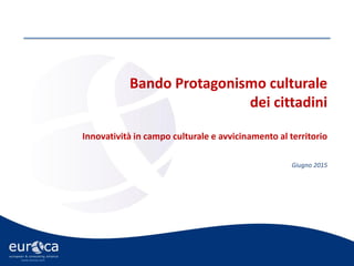 www.eurca.com
Bando Protagonismo culturale
dei cittadini
Innovatività in campo culturale e avvicinamento al territorio
Giugno 2015
 