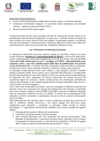 REQUISITI PROFESSIONALI:
• Laurea Vecchio Ordinamento o Magistrale in Scienze Agrarie o in Scienze Forestali;
• Competenze informatiche adeguate e in particolare buona padronanza dei principali
   software applicativi (Microsoft Office 2010);
• Buona conoscenza della lingua inglese.


I requisiti prescritti devono essere posseduti alla data di scadenza del termine ultimo per la
presentazione della domanda di ammissione. In ogni caso, i candidati saranno ammessi alla
prova selettiva con riserva, poiché il GAL può disporre, in qualunque momento, con delibera
motivata dal Consiglio di Amministrazione, l’esclusione dalla prova selettiva per difetto dei
requisiti prescritti, anche successivamente allo svolgimento della prova stessa.

                              Art. 5 Domanda e termini di presentazione

La domanda di ammissione alla prova selettiva, redatta in carta libera, chiusa in un plico
recante la dicitura “selezione n.1 unità Responsabile di Misura”, dovrà essere indirizzata e
inviata, esclusivamente a mezzo raccomandata con avviso di ricevimento, alla sede del GAL
“Terra dei Trulli e di Barsento S.c.a.r.l” - via Bligny n.23 70011 - Alberobello (BA), pena
esclusione, entro e non oltre quindici giorni dalla data di pubblicazione del presente
avviso nel sito del GAL. A tale fine farà fede unicamente la data del timbro di spedizione.
Sul plico deve essere, altresì, riportato il mittente e l’indirizzo corretto, pena esclusione.
La domanda di partecipazione dovrà essere redatta in carta semplice, secondo il modello
allegato al presente bando; dovrà, inoltre, essere sottoscritta dall’interessato e corredata dalla
prescritta documentazione come sotto indicato. Il GAL non assume alcuna responsabilità per
la dispersione del plico, dipendente da inesatta indicazione del recapito da parte del
concorrente oppure da mancata o tardiva comunicazione del cambiamento dell’indirizzo
indicato nella domanda, né da eventuali disguidi postali comunque imputabili a fatto di terzi o
a caso fortuito o per forza maggiore.
Non si terrà conto di domande non firmate e che non contengano le indicazioni precisate nel
presente avviso circa il possesso dei requisiti per l’ammissione alla selezione. La domanda
deve essere firmata e redatta ai sensi del DPR n.445/2000 e successive modifiche (allegando
copia di documento d’identità in corso di validità). Il termine per la presentazione della
domanda e dei titoli è perentorio. La produzione o la riserva d’invio successivo di documenti
è priva di effetto.
Dalla partecipazione alla selezione deriva la piena accettazione da parte dei concorrenti di
tutte le condizioni stabilite nell’avviso e nei relativi allegati che dell’avviso stesso
costituiscono parte integrante e sostanziale. La domanda, redatta secondo lo schema
dell’allegato “1”, regolarmente sottoscritta dal candidato, dovrà essere corredata dai seguenti
allegati:
    1. Fotocopia del documento d’identità del sottoscrittore;
    2. Curriculum vitae professionale in formato europeo;
    3. Altri eventuali documenti utili alla valutazione del percorso professionale. Nella
        domanda di partecipazione, i concorrenti dovranno altresì esprimere il loro consenso
        al trattamento dei dati personali, ai sensi del decreto legislativo n.196 del 30 giugno
        2003 “Codice in materia di protezione dei dati personali” e ss.mm.


      Sede Operativa: Via Bligny, 23 - 70011 Alberobello (Ba) - casella postale n. 61 Tel. 080. 4322767 - Fax 080.4327889
                                       Sede Legale: Via Sansonetti, 15 - 70015 Noci (Ba)
                          Sito Web: www.galtrulli-barsento.it E-mail: segreteria@galtrulli-barsento.it
 