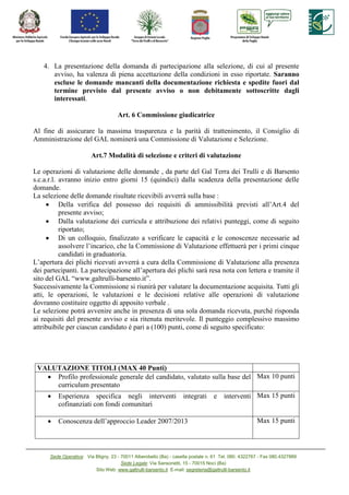 4. La presentazione della domanda di partecipazione alla selezione, di cui al presente
      avviso, ha valenza di piena accettazione della condizioni in esso riportate. Saranno
      escluse le domande mancanti della documentazione richiesta e spedite fuori dal
      termine previsto dal presente avviso o non debitamente sottoscritte dagli
      interessati.

                                     Art. 6 Commissione giudicatrice

Al fine di assicurare la massima trasparenza e la parità di trattenimento, il Consiglio di
Amministrazione del GAL nominerà una Commissione di Valutazione e Selezione.

                         Art.7 Modalità di selezione e criteri di valutazione

Le operazioni di valutazione delle domande , da parte del Gal Terra dei Trulli e di Barsento
s.c.a.r.l. avranno inizio entro giorni 15 (quindici) dalla scadenza della presentazione delle
domande.
La selezione delle domande risultate ricevibili avverrà sulla base :
     • Della verifica del possesso dei requisiti di ammissibilità previsti all’Art.4 del
           presente avviso;
     • Dalla valutazione dei curricula e attribuzione dei relativi punteggi, come di seguito
           riportato;
     • Di un colloquio, finalizzato a verificare le capacità e le conoscenze necessarie ad
           assolvere l’incarico, che la Commissione di Valutazione effettuerà per i primi cinque
           candidati in graduatoria.
L’apertura dei plichi ricevuti avverrà a cura della Commissione di Valutazione alla presenza
dei partecipanti. La partecipazione all’apertura dei plichi sarà resa nota con lettera e tramite il
sito del GAL “www.galtrulli-barsento.it”.
Successivamente la Commissione si riunirà per valutare la documentazione acquisita. Tutti gli
atti, le operazioni, le valutazioni e le decisioni relative alle operazioni di valutazione
dovranno costituire oggetto di apposito verbale .
Le selezione potrà avvenire anche in presenza di una sola domanda ricevuta, purché risponda
ai requisiti del presente avviso e sia ritenuta meritevole. Il punteggio complessivo massimo
attribuibile per ciascun candidato è pari a (100) punti, come di seguito specificato:




 VALUTAZIO E TITOLI (MAX 40 Punti)
   • Profilo professionale generale del candidato, valutato sulla base del Max 10 punti
     curriculum presentato
     •   Esperienza specifica negli interventi                      integrati     e interventi Max 15 punti
         cofinanziati con fondi comunitari

     •   Conoscenza dell’approccio Leader 2007/2013                                                   Max 15 punti




      Sede Operativa: Via Bligny, 23 - 70011 Alberobello (Ba) - casella postale n. 61 Tel. 080. 4322767 - Fax 080.4327889
                                       Sede Legale: Via Sansonetti, 15 - 70015 Noci (Ba)
                          Sito Web: www.galtrulli-barsento.it E-mail: segreteria@galtrulli-barsento.it
 