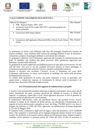 VALUTAZIO E COLLOQUIO (MAX 60 PU TI ):

 Materia di Colloquio:                                                                                Max 40 punti
    • PSR- Regione Puglia “2007 -2013
    • Assistenza tecnica Gal Leader 2007-2013 e gestione progetti con
        fondi comunitari
     •   Conoscenza della lingua inglese                                                              Max 10 punti


     •   Conoscenza dell’applicativo Microsoft Office (Word, Excel, Power Max 10 punti
         Point)



La graduatoria di merito verrà elaborata sulla base del punteggio complessivo ottenuto da
ciascun candidato, come risultanza della somma dei punteggi attribuiti in fase di selezione e
valutazione, compreso il punteggio attribuito a conclusione del colloquio.
La graduatoria elaborata verrà formalmente approvata dal Consiglio di Amministrazione del
GAL. Il candidato che risulterà alla prima posizione della graduatoria approvata sarà
dichiarato vincitore della selezione.
La graduatoria di merito approvata sarà pubblicata presso la sede della società stessa e sul sito
web del GAL. Nel caso in cui più candidati dovessero ottenere lo stesso punteggio, la
Commissione procederà alla scelta del vincitore a proprio insindacabile giudizio.
Qualora il vincitore non accettasse l’incarico, ovvero si dimettesse nel corso dello
svolgimento dell’incarico, lo stesso verrà proposto al candidato che risulta nella posizione
immediatamente successiva.
La validità della graduatoria di merito, che potrà consentire al GAL di procedere, per
sopravvenute e comprovate esigenze, al reclutamento di ulteriori unità di personale, è di
diciotto mesi, decorrenti della data di approvazione.

              Art. 8 Formalizzazione del rapporto di collaborazione a progetto

L’incarico verrà formalizzato mediante redazione di apposito mansionario, inteso come atto di
natura contrattuale nel quale verranno specificati gli obblighi di incarico, la durata del
rapporto, il compenso e quant’altro il GAL riterrà opportuno precisare, al fine di garantire la
massima qualità ed efficienza dei servizi prestati.
Il conferimento dell’incarico, come già specificato all’art.1 del presente avviso, avverrà
mediante la stipula di un contratto di diritto privato, che disciplinerà l’instaurazione di un
rapporto di lavoro professionale a progetto ai sensi del D.lgs. 276/2003 artt.61 e ss., dove il
progetto da realizzare è il PSL del GAL, approvato con deliberazione di Giunta Regionale
n.1225 del 25 Maggio 2010.
Il compenso lordo, comprensivo degli oneri di legge a carico del prestatore, è di € 18.000,00
annui. Tale compenso è commisurato ad un impegno temporale stimato minimo di 22 giorni
mensili, che declinano in un numero minimo stimato di 240 giornate annue, durante le quali il
candidato dovrà garantire la presenza presso gli Uffici del GAL, al fine di assicurare il


      Sede Operativa: Via Bligny, 23 - 70011 Alberobello (Ba) - casella postale n. 61 Tel. 080. 4322767 - Fax 080.4327889
                                       Sede Legale: Via Sansonetti, 15 - 70015 Noci (Ba)
                          Sito Web: www.galtrulli-barsento.it E-mail: segreteria@galtrulli-barsento.it
 