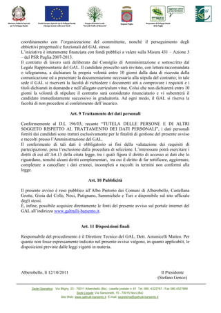 coordinamento con l’organizzazione del committente, nonché il perseguimento degli
obbiettivi progettuali e funzionali del GAL stesso.
L’iniziativa è interamente finanziata con fondi pubblici a valere sulla Misura 431 – Azione 3
– del PSR Puglia 2007-2013.
Il contratto di lavoro sarà deliberato dal Consiglio di Amministrazione e sottoscritto dal
Legale Rappresentante del GAL. Il candidato prescelto sarà invitato, con lettera raccomandata
o telegramma, a dichiarare la propria volontà entro 10 giorni dalla data di ricevuta della
comunicazione ed a presentare la documentazione necessaria alla stipula del contratto; in tale
sede il GAL si riserverà la facoltà di richiedere i documenti atti a comprovare i requisiti e i
titoli dichiarati in domanda e nell’allegato curriculum vitae. Colui che non dichiarerà entro 10
giorni la volontà di stipulare il contratto sarà considerato rinunciatario e vi subentrerà il
candidato immediatamente successivo in graduatoria. Ad ogni modo, il GAL si riserva la
facoltà di non procedere al conferimento dell’incarico.

                                  Art. 9 Trattamento dei dati personali

Conformemente al D.L 196/03, recante “TUTELA DELLE PERSONE E DI ALTRI
SOGGETO RISPETTO AL TRATTAMENTO DEI DATI PERSONALI”, i dati personali
forniti dai candidati sono trattati esclusivamente per le finalità di gestione del presente avviso
e raccolti presso l’Amministrazione del GAL.
Il conferimento di tali dati è obbligatorio ai fini della valutazione dei requisiti di
partecipazione, pena l’esclusione dalla procedura di selezione. L’interessato potrà esercitare i
diritti di cui all’Art.13 della citata legge, tra i quali figura il diritto di accesso ai dati che lo
riguardano, nonché alcuni diritti complementari, tra cui il diritto di far rettificare, aggiornare,
completare o cancellare i dati erronei, incompleti o raccolti in termini non conformi alla
legge.

                                               Art. 10 Pubblicità

Il presente avviso è reso pubblico all’Albo Pretorio dei Comuni di Alberobello, Castellana
Grotte, Gioia del Colle, Noci, Putignano, Sammichele e Turi e disponibile sul sito ufficiale
degli stessi.
È, infine, possibile acquisire direttamente le fonti del presente avviso sul portale internet del
GAL all’indirizzo www.galtrulli-barsento.it.


                                          Art. 11 Disposizioni finali

Responsabile del procedimento è il Direttore Tecnico del GAL, Dott. Antonicelli Matteo. Per
quanto non fosse espressamente indicato nel presente avviso valgono, in quanto applicabili, le
disposizioni previste dalle leggi vigenti in materia.




Alberobello, lì 12/10/2011                                                                          Il Presidente
                                                                                                  (Stefano Genco)

      Sede Operativa: Via Bligny, 23 - 70011 Alberobello (Ba) - casella postale n. 61 Tel. 080. 4322767 - Fax 080.4327889
                                       Sede Legale: Via Sansonetti, 15 - 70015 Noci (Ba)
                          Sito Web: www.galtrulli-barsento.it E-mail: segreteria@galtrulli-barsento.it
 