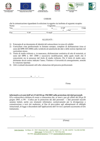CHIEDE

che la comunicazione riguardante la selezione in oggetto sia inoltrata al seguente recapito:
Nome        _____________________              Cognome______________________________
Via___________________________________             n.____       CAP        _________       Città
_____________________________________________________(___) Tel_______________
Fax______________.Cell._______________.E-mail ________________________________.


                                                   ALLEGATI :

1) Fotocopia di un documento di identità del sottoscrittore in corso di validità
2) Curriculum vitae professionale in formato europeo, completo di dichiarazione (resa ai
   sensi del DPR 445/2000) sulla veridicità ed autenticità dei dati e delle notizie riportate nel
   curriculum stesso.
3) Titolo di studio richiesto o, in mancanza, dichiarazione sostitutiva di atto di notorietà, ai
   sensi del DPR n. 445 /2000 e successive modificazioni, dalla quale risulti che il
   concorrente sia in possesso del titolo di studio richiesto. Per il titolo di studio auto-
   dichiarato dovrà essere indicato l’anno, l’Istituto o Università di conseguimento, nonché
   la votazione riportata
4) Altri eventuali documenti utili alla valutazione del percorso professionale




_____________________li___/___/_____


                                                                                         Firma

                                                                     ________________________________


informativa ai sensi dell’art.13 del D.Lgs 196/2003 sulla protezione dei dati personali.
Il/La sottoscritto/a dichiara di essere a conoscenza che, ai sensi e per gli effetti del DLgs.30
giugno 2003, n.196 – Codice per la protezione dei dati personali – i dati personali raccolti
saranno trattati, anche con strumenti informatici, esclusivamente per la divulgazione o
comunicazione a terzi dei medesimi, al fine di provvedere agli adempimenti di obblighi
istituzionali, di legge o discendenti dall’applicazione dell’Avviso e pertanto acconsente al loro
trattamento.


_______________li ____/____
                                                                 ________________________________
                                                                             (Firma)



      Sede Operativa: Via Bligny, 23 - 70011 Alberobello (Ba) - casella postale n. 61 Tel. 080. 4322767 - Fax 080.4327889
                                       Sede Legale: Via Sansonetti, 15 - 70015 Noci (Ba)
                          Sito Web: www.galtrulli-barsento.it E-mail: segreteria@galtrulli-barsento.it
 