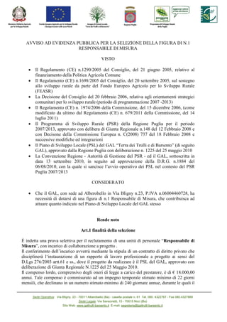 AVVISO AD EVIDENZA PUBBLICA PER LA SELEZIONE DELLA FIGURA DI N.1
                      RESPONSABILE DI MISURA

                                                        VISTO

   •    Il Regolamento (CE) n.1290/2005 del Consiglio, del 21 giugno 2005, relativo al
        finanziamento della Politica Agricola Comune
   •    Il Regolamento (CE) n.1698/2005 del Consiglio, del 20 settembre 2005, sul sostegno
        allo sviluppo rurale da parte del Fondo Europeo Agricolo per lo Sviluppo Rurale
        (FEASR)
   •    La Decisione del Consiglio del 20 febbraio 2006, relativa agli orientamenti strategici
        comunitari per lo sviluppo rurale (periodo di programmazione 2007 -2013)
   •    Il Regolamento (CE) n. 1974/2006 della Commissione, del 15 dicembre 2006, (come
        modificato da ultimo dal Regolamento (CE) n. 679/2011 della Commissione, del 14
        luglio 2011)
   •    Il Programma di Sviluppo Rurale (PSR) della Regione Puglia per il periodo
        2007/2013, approvato con delibera di Giunta Regionale n.148 del 12 Febbraio 2008 e
        con Decisone della Commissione Europea n. C(2008) 737 del 18 Febbraio 2008 e
        successive modifiche ed integrazioni
   •    Il Piano di Sviluppo Locale (PSL) del GAL “Terra dei Trulli e di Barsento” (di seguito
        GAL), approvato dalla Regione Puglia con deliberazione n. 1225 del 25 maggio 2010
   •    La Convenzione Regione - Autorità di Gestione del PSR - ed il GAL, sottoscritta in
        data 13 settembre 2010, in seguito ad approvazione della D.R.G. n.1884 del
        06/08/2010, con la quale si sancisce l’avvio operativo dei PSL nel contesto del PSR
        Puglia 2007/2013

                                                 CONSIDERATO

   •    Che il GAL, con sede ad Alberobello in Via Bligny n.23, P.IVA n.06004460728, ha
        necessità di dotarsi di una figura di n.1 Responsabile di Misura, che contribuisca ad
        attuare quanto indicato nel Piano di Sviluppo Locale del GAL stesso


                                                     Rende noto

                                         Art.1 finalità della selezione

È indetta una prova selettiva per il reclutamento di una unità di personale “Responsabile di
Misura”, con incarico di collaborazione a progetto .
Il conferimento dell’incarico avverrà mediante la stipula di un contratto di diritto privato che
disciplinerà l‘instaurazione di un rapporto di lavoro professionale a progetto ai sensi del
D.Lgs 276/2003 artt.61 e ss., dove il progetto da realizzare è il PSL del GAL, approvato con
deliberazione di Giunta Regionale N.1225 del 25 Maggio 2010.
Il compenso lordo, comprensivo degli oneri di legge a carico del prestatore, è di € 18.000,00
annui. Tale compenso è commisurato ad un impegno temporale stimato minimo di 22 giorni
mensili, che declinano in un numero stimato minimo di 240 giornate annue, durante le quali il

       Sede Operativa: Via Bligny, 23 - 70011 Alberobello (Ba) - casella postale n. 61 Tel. 080. 4322767 - Fax 080.4327889
                                        Sede Legale: Via Sansonetti, 15 - 70015 Noci (Ba)
                           Sito Web: www.galtrulli-barsento.it E-mail: segreteria@galtrulli-barsento.it
 