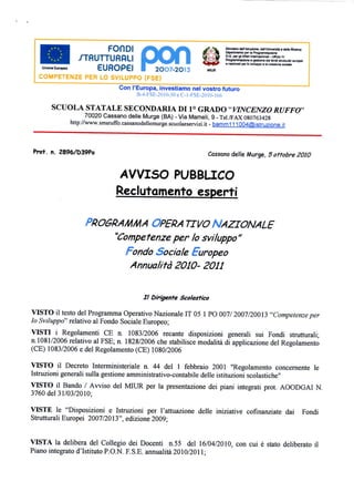 p^^fir^l                             ^ ^k       KiresierooeilIstruzione.Oe(rUniverstì«deJaRicerca
                           I %Xl I LE/I                           m .••. *   Dipartimento per la Programmazione
                X-T-rtl ITTI ir»r»l                             SiXiW      Q.G. per gli Affari Inl«rnazonali.UI[icJo IV
               _/ | HU I I LJrlHL.1                             JV^ —?E    Pwgnwrimflaono e gwcwo deitondiilr^raii ouropei
                                                                JM^bP     c nazionsìi per lo sv i jpm e la cosatone sociale


                      EUROPEI                2OO7-2O13            MIUR
 COMPETENZE PER LO SVILUPPO (FSE)
                               Con l'Europa, investiamo nel vostro futuro
                                     B-4-FSE-2010-30eC-l-FSE-201Q-166

     SCUOLA STATALE SECONDARIA DI 1° GRADO "VINCENZO RUFFO"
                   70020 Cassano delle Murge (BA) - Via Mameli, 9 - TelTFAX 080763428
            http://www.smsruffo.cassanodellemurge.scuolaeservizi.it - baroni 1 11004@isìruzione,it




ProT. n. 2896/D39Po                                                 Cassano delle Murge, 5ottobre 2010



                               AVVISO PUBBLICO
                               Reclutamento esperti

                  PROGRAMMA OPERA TIVO NAZIONALE
                      "Competenzeper lo sviluppo"
                        Fondo Sociale Europeo
                         Annualità 2010- 2011


                                          II Dirigente Scolastico

VISTO il testo del Programma Operativo Nazionale IT 05 1 PO 007/ 2007/20013 "Competenze per
lo Sviluppo" relativo al Fondo Sociale Europeo;
VISTI i Regolamenti CE n. 1083/2006 recante disposizioni generali sui Fondi strutturali;
n.1081/2006 relativo al FSE; n. 1828/2006 che stabilisce modalità di applicazione del Regolamento
(CE) 1083/2006 e del Regolamento (CE) 1080/2006

VISTO il Decreto Interministeriale n. 44 del 1 febbraio 2001 "Regolamento concernente le
Istruzioni generali sulla gestione amministrativo-contabile delle istituzioni scolastiche"
VISTO il Bando / Avviso del MIUR per la presentazione dei piani integrati prot. AOODGAI N.
3760 del 31/03/2010;

VISTE le "Disposizioni e Istruzioni per l'attuazione delle iniziative cofìnanziate dai Fondi
Strutturali Europei 2007/2013", edizione 2009;


VISTA la delibera del Collegio dei Docenti n.55 del 16/04/2010, con cui è stato deliberato il
Piano integrato d'Istituto P.O.N. F.S.E. annualità 2010/2011;
 