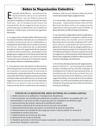 l pasado 26 de Marzo, se reunieron los
Erepresentantes de las tres centrales
sindicales, las seis federaciones de
servidores estatales y la Internacional de Servicios
Públicos, con el propósito de trazar los
lineamientos de las negociaciones macro y
sectoriales que se adelantan con el Gobierno
Nacional. Frente a esto, se tomaron las siguientes
decisiones:
1. La negociación colec va debe adelantarse por
los representantes sindicales en un contexto de
unidad y movilización de los trabajadores y
trabajadoras del Estado, de los niveles nacional y
territorial. Este ambiente de unidad debe
prevalecer tanto en la negociación de los aspectos
jurídicos como económicos, plasmados en los
pliegosquesenegocian enlasmesas sectoriales de
Salud, Educación y Jus cia, así como en la mesa
nacional en que se discute el incremento salarial
paratodasytodoslosempleadospúblicos.
2. El propósito claro del Gobierno Nacional es
ahora desar cular los esfuerzos por la unidad de
los estatales y contrarrestar la fuerza de la
movilización, pretendiendo la ﬁrma de acuerdos
sectorialesdemínimoimpactosocialyeconómico,
evitando a toda costaadentrarse en un proceso de
negociación para el conjunto de los empleados
p ú b l i co s e n m ate r i a d e p re sta c i o n e s y
mejoramiento de las condiciones de trabajo y
empleo; todo lo cual requiere adecuación de
normasdecarácterlegalyreglamentario.
3. En tal sen do, están puestos en la Mesa para la
discusión, importantes temas como el Plan
Nacional de Desarrollo y las exigencias de
organismos internacionales como la OCDE, el
BancoMundialyelFMIalEstadoColombiano.
4.Lascomisiones negociadorasdelosempleados y
empleadas estatales se proponen celebrar en los
próximos días una reunión con los Comités
Ejecu vos de las centrales sindicales CUT y CGT,
para ar cular ac vidades de movilización y
agitación en defensa de los pliegos pe torios, y
especialmente para preparar la realización de un
Paro Nacional Estatal, contra las imposiciones de
los organismos internacionales al Plan Nacional de
Desarrolloyexigiendo alGobierno Nacional pronta
soluciónalospliegosdesolicitudes.
5.Enelmarcodelactual proceso denegociaciones,
Asonal Judicial S.I. se ha propuesto trabajar
hombro a hombro con las centrales sindicales, la
Confederación Sindical Internacional (CSI), la
Confederación Sindical de las Américas y la
Internacional de Servicios Públicos, entre otros
organismos aﬁnes a la causa de las y los servidores
estatales,conelﬁnqueColombiaseaincluidaenla
lista de los 25 países que más violan los derechos
humanosysindicales.
Sobre la Negociación Colectiva
 