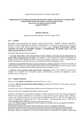 Allegato alla determinazione n. 238 del 10 luglio 2020
Regolamento per la fruizione di strumenti di formazione, analisi e valutazione per la gestione della
Responsabilità Sociale nelle imprese e dell'Economia Circolare
come leva per la ripartenza post Covid-19
progetto SMART 2
REGOLAMENTO
(approvato con determinazione n.238 del 10 luglio 2020 )
Art. 1 – Finalità
Nell’ambito del proseguimento del Progetto Interreg Italia-Svizzera - SMART “Strategie sostenibili e
Modelli di Aziende Responsabili nel Territorio transfrontaliero”, la Camera di Commercio di Como-Lecco
promuove, a favore delle imprese delle province di Como e Lecco, un'azione di formazione, analisi e
valutazione del grado di sostenibilità aziendale e di identificazione di possibili azioni verso una
ripartenza post emergenza Covid-19.
Gli obiettivi dell'iniziativa saranno i seguenti:
1. fare della Sostenibilità e della Responsabilità Sociale d'Impresa (Corporate Social Responsibility in
seguito CSR) un’opportunità per la ripresa e per superare i rischi connessi alla situazione contingente (ad
esempio: gestione delle tipologia dei rifiuti, inclusi quelli speciali e pericolosi “sanitari”; riorganizzazione
dei turni del personale; individuazione di nuove modalità sostenibili di spostamento; etc.);
2. declinare la Sostenibilità/CSR come leva per incrementare i risparmi economici (in termini, ad esempio, di
efficientamento dei processi, minimizzazione degli sprechi, riduzione dell’impiego di materie prime a parità
di unità prodotte, incremento dell’automatizzazione dei processi produttivi, etc.);
3. affiancare ai temi economici anche quelli sociali e ambientali (inclusi i temi inerenti la sicurezza), in
relazione sia ai prodotti che ai lavoratori (igiene; contaminazione; sicurezza dei dipendenti; welfare
aziendale, smart working; etc.)
Art. 2 – Soggetti beneficiari
Imprese con sede legale e/o operativa in provincia di Como e Lecco.
Le imprese, alla data di presentazione della domanda di adesione all'iniziativa, devono essere in possesso
dei seguenti requisiti:
a) essere iscritte e attive al Registro Imprese della Camera di Commercio di Como-Lecco;
b) essere in regola con il pagamento del diritto annuale camerale;
c)rientrare nell'ambito dei regolamenti comunitari in materia di regime di aiuti alle imprese (Regime De
Minimis) che regolano l'attribuzione di contributi: Le agevolazioni previste saranno, infatti, stabilite e
concesse alle imprese beneficiarie nei limiti previsti dal Regolamento (UE) n. 1407 del 18 dicembre 2013
relativo all’applicazione degli articoli 107 e 108 del trattato1 e dal Regolamento (UE) n. 1408 del 18
1Ai sensi del Regolamento 1407/2013, in particolare, tale regime prevede che:
• (art. 3 c. 2) l’importo complessivo degli aiuti de minimis concessi a un’impresa unica non può superare € 200.000,00
nell’arco di tre esercizi finanziari.
Tali massimali si applicano a prescindere dalla forma dell’aiuto de minimis o dall’obiettivo perseguito e
indipendentemente dal fatto che l’aiuto concesso sia finanziato interamente o parzialmente con risorse provenienti
dall’Unione. Il periodo di tre esercizi finanziari viene determinato facendo riferimento agli esercizi finanziari utilizzati
dall’impresa. Qualora la concessione di nuovi aiuti de minimis comporti il superamento dei massimali, nessuna delle
 