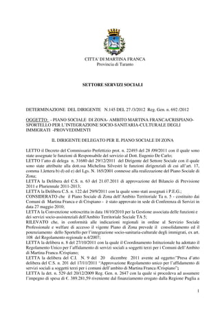 CITTA' DI MARTINA FRANCA
                                      Provincia di Taranto



                                SETTORE SERVIZI SOCIALI




DETERMINAZIONE DEL DIRIGENTE N.145 DEL 27 /3/2012 Reg. Gen. n. 692 /2012

OGGETTO: - PIANO SOCIALE DI ZONA- AMBITO MARTINA FRANCA/CRISPIANO-
SPORTELLO PER L’INTEGRAZIONE SOCIO-SANITARIA-CULTURALE DEGLI
IMMIGRATI -PROVVEDIMENTI

              IL DIRIGENTE DELEGATO PER IL PIANO SOCIALE DI ZONA

LETTO il Decreto del Commissario Prefettizio prot. n. 22493 del 28 /09/2011 con il quale sono
state assegnate le funzioni di Responsabile del servizio al Dott. Eugenio De Carlo;
LETTO l’atto di delega n. 31680 del 29/12/2011 del Dirigente del Settore Sociale con il quale
sono state attribuite alla dott.ssa Michelina Silvestri le funzioni dirigenziali di cui all’art. 17,
comma 1,lettera b) d) ed e) del Lgs. N. 165/2001 connesse alla realizzazione del Piano Sociale di
Zona;
LETTA la Delibera del C.S. n. 63 del 21.07.2011 di approvazione del Bilancio di Previsione
2011 e Pluriennale 2011-2013;
LETTA la Delibera C.S. n. 122 del 29/9/2011 con la quale sono stati assegnati i P.E.G.;
CONSIDERATO che il Piano Sociale di Zona dell’Ambito Territoriale Ta n. 5 - costituito dai
Comuni di Martina Franca e di Crispiano - è stato approvato in sede di Conferenza di Servizi in
data 27 maggio 2010;
LETTA la Convenzione sottoscritta in data 18/10/2010 per la Gestione associata delle funzioni e
dei servizi socio-assistenziali dell'Ambito Territoriale Sociale TA 5;
RILEVATO che, in conformità alle indicazioni regionali in ordine al Servizio Sociale
Professionale e welfare di accesso il vigente Piano di Zona prevede il consolidamento ed il
potenziamento dello Sportello per l’integrazione socio-sanitaria-culturale degli immigrati, ex art.
108 del Regolamento regionale n.4/2007;
LETTA la delibera n. 8 del 27/10/2011 con la quale il Coordinamento Istituzionale ha adottato il
Regolamento Unico per l’affidamento di servizi sociali a soggetti terzi per i Comuni dell’Ambito
di Martina Franca /Crispiano;
LETTA la delibera del C.I. N. 9 del 20 dicembre 2011 avente ad oggetto:”Presa d’atto
delibera del C.S. n. 201 del 17/11/2011 “Approvazione Regolamento unico per l’affidamento di
servizi sociali a soggetti terzi per i comuni dell’ambito di Martina Franca /Crispiano”;
LETTA la det. n. 529 del 20/12/2009 Reg. Gen. n. 2647 con la quale si procedeva ad assumere
l’impegno di spesa di €. 389.281,59 riveniente dal finanziamento erogato dalla Regione Puglia a

                                                                                                  1
 