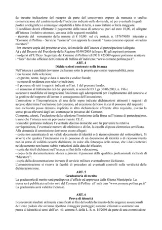 da inesatte indicazione del recapito da parte del concorrente oppure da mancata o tardiva
comunicazione del cambiamento dell’indirizzo indicato nella domanda, né per eventuali disguidi
postali o telegrafici o comunque imputabili a fatto di terzi, a caso fortuito o forza maggiore.
Il candidato dovrà effettuare il pagamento della tassa di concorso, pari ad euro 10,00, ed allegare
all’istanza il relativo attestato, con una delle seguenti modalità:
- ricevuta del versamento della somma di € 10,00 sul c/c postale. n. 157679058 intestato a
“Comune di Pollina – Servizio Tesoreria” con apposta la causale “ tassa concorso operaio -stradino
muratore”
-Per ottenere copia del presente avviso, del modello dell’istanza di partecipazione (allegato
A) e del Decreto del Presidente della Regione 05/04/2005 (allegato B) gli aspiranti potranno
rivolgersi all’Ufficio Segreteria del Comune di Pollina tel.0921/ 425009 oppure potranno scaricare
i “files” dal sito ufficiale del Comune di Pollina all’indirizzo: “www.comune.pollina.pa.it”.
ART. 4
Dichiarazioni contenute nella istanza
Nell’istanza i candidati dovranno dichiarare sotto la propria personale responsabilità, pena
l’esclusione dalla selezione:
- cognome, nome, luogo e data di nascita e codice fiscale;
- comune di residenza con relativo indirizzo;
- il possesso di tutti i requisiti indicati nell’art. 1 del presente bando;
- il consenso al trattamento dei dati personali, ai sensi del D. Lgs 30/06/2003, n. 196 e
successive modifiche ed integrazioni finalizzato agli adempimenti per l’espletamento del concorso e
la gestione del rapporto di lavoro in conseguenza dell’assunzione;
L’omissione o l’incompletezza di una delle sopra indicate dichiarazioni attinenti i requisiti di
accesso determina l’esclusione dal concorso, ad eccezione del caso in cui il possesso del requisito
non dichiarato possa ritenersi implicito in altra dichiarazione afferente altro requisito, ovvero lo
stesso possa rilevarsi dagli atti comunque in possesso del Comune.
Comporta, altresì, l’esclusione dalla selezione l’omissione della firma sull’istanza di partecipazione,
tranne che l’istanza non sia pervenuta tramite P.E.C.
I candidati potranno indicare l’eventuale diverso domicilio ove far pervenire la relativa
corrispondenza, l’eventuale numero di telefonico o di fax, la casella di posta elettronica certificata.
Alla domanda di ammissione dovranno essere allegati:
- copia non autenticata di un valido documento di identità o di riconoscimento del sottoscrittore. Si
avverte che qualora l’interessato sia in possesso di un documento di identità o di riconoscimento
non in corso di validità occorre dichiarare, in calce alla fotocopia dello stesso, che i dati contenuti
nel documento non hanno subito variazioni dalla data del rilascio;
- copia dei titoli dichiarati nell’istanza ai fini della valutazione;
- copia della documentazione idonea a provare il possesso della qualifica professionale richiesta di
“Muratore”;
- copia della documentazione inerente il servizio militare eventualmente dichiarato.
L’amministrazione si riserva la facoltà di procedere ad eventuali controlli sulla veridicità delle
dichiarazioni rese.
ART. 5
Graduatoria di merito
La graduatoria di merito sarà predisposta d’ufficio ed approvata dalla Giunta Municipale. La
stessa sarà pubblicata nel sito web del Comune di Pollina all’indirizzo “www.comune.pollina.pa.it”
La graduatoria avrà validità triennale.
ART. 6
Prova di idoneità
I concorrenti risultati utilmente classificati ai fini del soddisfacimento delle esigenze assunzionali
dell’ente (coloro che avranno riportato il maggior punteggio) saranno chiamati a sostenere una
prova di idoneità ai sensi dell’art. 49, comma 5, della L. R. n. 15/2004 da parte di una commissione
 