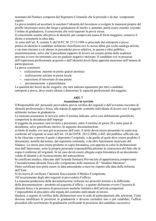 nominata dal Sindaco composta dal Segretario Comunale che la presiede e da due componenti
esperti.
La prova tenderà ad accertare in assoluto l’idoneità del lavoratore a svolgere le mansioni proprie del
profilo interessato senza dar luogo a graduatorie di merito e, pertanto, potrà essere assunto, secondo
l’ordine di graduatoria, il concorrente che avrà superato la prova stessa.
Il concorrente assente alla prova di idoneità, per comprovata causa di forza maggiore, conserva il
diritto a sostenerla in altra data.
Ai sensi dell’art. 8, comma 5, del D.P.C.M. 27/12/1988 si prescinde dal sottoporre a prova
pratica di idoneità il candidato utilmente classificato ove lo stesso abbia già svolto analoga attività,
o sia stato ritenuto a ciò idoneo in precedente prova selettiva, in questa o altra pubblica
amministrazione, salvo che il precedente rapporto di lavoro sia cessato prima della scadenza
prevista ovvero sia terminato con un giudizio negativo motivato. Il candidato ove in possesso
dell’esperienza professionale acquisita o dell’idoneità dovrà farne apposita menzione nell’istanza di
partecipazione.
La prova consisterà:
– realizzazione muretto in pietra quarzo arenitica
– realizzazione selciato in pietra locale
– esecuzione di traversato di una parete
– pavimentazione e piastrellatura
La quantità dei lavori da far eseguire, che sarà indicata equamente per tutti i candidati
sottoposti a prova, deve essere idonea a dimostrare le capacità professionali del soggetto.
ART. 7
Assunzione in servizio
Il Responsabile del personale provvederà, previa verifica dei requisiti e dell’avvenuto riscontro di
idoneità professionale e fisica, alla stipula di apposito contratto individuale di lavoro con il soggetto
utilmente incluso in graduatoria.
La mancata assunzione in servizio entro il termine indicato, salvo casi debitamente giustificati,
comporterà la decadenza dall’impiego
Il soggetto da assumere sarà invitato a presentare, entro il termine di giorni 20 e sotto pena di
decadenza, salvo giustificato motivo, la seguente documentazione:
a) titolo di studio, ove non già in possesso dell’ente; il titolo dovrà essere presentato in copia resa
conforme all’originale ai sensi dell’art. 18 del D.P.R. 28/12/2000, n.445, dal pubblico ufficiale che
lo ha rilasciato o presso il quale è depositato l’originale, o da quello al quale deve essere prodotto il
documento, nonché dal notaio, dal segretario comunale, o da altro funzionario incaricato dal
Sindaco. Lo stesso può essere prodotto in copia fotostatica, con apposta in calce la dichiarazione
resa dall’interessato, sotto la propria personale responsabilità,attestate la conoscenza del fatto che la
copia è conforme all’originale. In tal caso dovrà essere allegata copia fotostatica di un documento
valido di identità o di riconoscimento del sottoscrittore.
b) certificato medico, rilasciato dall’Azienda Sanitaria Provinciale di appartenenza,comprovante
l’incondizionata idoneità fisica allo svolgimento delle mansioni di “ Stradino-Muratore”.
Detto certificato non potrà essere in data antecedente a mesi tre rispetto alla data della richiesta
dell’Ente.
Si fa riserva di verificare l’idoneità fisica tramite il Medico Competente.
All’accertamento degli altri requisiti si provvederà d’ufficio.
La mancata produzione della documentazione richiesta nei prescritti termini o la difformità
della documentazione - prodotta od acquisita d’ufficio - a quanto dichiarato ovvero l’assenza di
idoneità fisica o la presenza di prescrizioni mediche limitative dell’attività comporterà
l’impossibilità di procedere alla stipula del contratto individuale di lavoro.
Qualora, a seguito di verifica delle dichiarazioni rese in sede di partecipazione alla selezione, l’ente
dovesse modificare le posizioni in graduatoria o dovesse escludere uno o più candidati, l’ufficio
procederà allo scorrimento di graduatoria verificando la posizione del candidato successivo.
 
