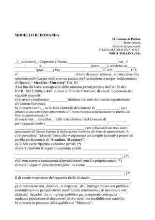 MODELLO DI DOMANDA
Al Comune di Pollina
Primo settore
Servizio del personale
PIAZZA MADDALENA S.N.C.
9001O POLLINA (PA)
_l _ sottoscritt_ (Cognome e Nome) ___________________________ nat_ il
_____________ a___________________________ (prov.____), residente in_____
___________ (prov. ____) Via _______________________ C.A.P. _________ C.F.
n° ________________ ______________ chiede di essere ammess_ a partecipare alla
selezione pubblica per titoli e prova pratica per l’assunzione a tempo indeterminato
di Operaio “ Stradino -Muratore” Cat. B1
A tal fine dichiara, consapevole delle sanzioni penali previste dall’art.76 del
D.P.R. 28/12/2000, n.445, in caso di false dichiarazioni, di essere in possesso dei
seguenti requisiti:
a) di avere cittadinanza __________(italiana o di uno stato estero appartenente
all’Unione Europea);
b) di essere iscritt__ nelle liste elettorali del comune di _____________; per i
cittadini di uno stato estero appartenente all’Unione Europea la dichiarazione va riferita allo
Stato di appartenenza); (*)
di essere stat__ cancellat__ dalle liste elettorali del Comune di ___________
per i seguenti motivi ______________________________________________
______________________________________ ; per i cittadini di uno stato estero
appartenente all’Unione Europea la dichiarazione va riferita allo Stato di appartenenza); (*)
c) di possedere l’idoneità fisica allo svolgimento dei compiti lavorativi propri del
profilo professionale di “Stradino- Muratore”;
d) di non avere riportato condanne penali; (*)
di avere riportato le seguenti condanne penali _________________________
_______________________________________________________________
___________________________________________________________; (*)
e) di non essere a conoscenza di procedimenti penali a proprio carico; (*)
di avere i seguenti procedimenti penali in corso: ____________________
_______________________________________________________________
____________________________________________________________; (*)
f) di essere in possesso del seguente titolo di studio: _____________________
_______________________________________________________________;
g) di non essere stat_ destituit_ o dispensat_ dall’impiego presso una pubblica
amministrazione per persistente insufficiente rendimento e di non essere stat_
dichiarat_ decadut_ da in impiego pubblico per assunzione conseguita
mediante produzione di documenti falsi o viziati da invalidità non sanabile;
h) di essere in possesso della qualifica di “Muratore”;
 