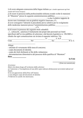 i) di avere adeguata conoscenza della lingua italiana (per i cittadini appartenenti agli Stati
membri dell’Unione Europea);
j) di essere in possesso della professionalità richiesta avendo svolto le mansioni
di “Muratore” presso la seguente amministrazione pubblica:______________
________________________________________; e che il relativo rapporto di
lavoro non è terminato con un giudizio negativo motivato; (*)
di aver conseguito l’idoneità in precedente prova selettiva per lo svolgimento
delle medesime mansioni presso l’amministrazione pubblica _____________
____________________________; (*)
k) di essere in possesso dei seguenti titoli valutabili:
_l _ sottoscritt_ autorizza il trattamento dei propri dati personali nei limiti
specificati dall’avviso pubblico di selezione e dal decreto legislativo n. 196/2003 e
chiede che ogni comunicazione sia inviata al seguente indirizzo: Via
______________________________________ n° ________ C.A.P. __________
Città ___________________Tel. _________________, fax ______________ P. E. C.
____________________________
Allega:
- attestato di versamento della tassa di concorso;
- copia documento di identità;
- copia dei titoli dichiarati ai fini della valutazione;
- documentazione dimostrativa del possesso della qualifica di “Muratore”
Data ______________
In Fede
_______________________
( firma non autenticata)
Avvertenze:
Motivi che danno luogo all’esclusione dalla selezione:
a) l’omissione o l’incompletezza di una delle sopra indicate dichiarazioni nei termini indicati nel
bando;
b) la non apposizione della firma sull’istanza;
c) non allegare copia del documento di identità;
(*) Barrare le caselle che interessano;
 