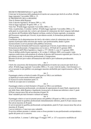DECRETO PRESIDENZIALE 5 aprile 2005.
Criteri per la formazione delle graduatorie di merito nei concorsi per titoli di cui all'art. 49 della
legge regionale 5 novembre 2004, n. 15.
IL PRESIDENTE DELLA REGIONE
Visto lo Statuto della Regione;
Visto il decreto legislativo 30 marzo 2001, n. 165;
Vista la legge regionale 30 aprile 1991, n. 12;
Visto l'art. 49 della legge regionale 5 novembre 2004, n. 15;
Visto, in particolare, il comma 2 dell'art. 49 della legge regionale 5 novembre 2004, n. 15,
nella parte in cui prevede che i criteri e gli elementi di valutazione dei titoli vengono individuati
con decreto del Presidente della Regione siciliana, sentita la Giunta regionale, su proposta
dell'Assessore regionale per il lavoro, la previdenza sociale, la formazione professionale e
l'emigrazione;
Considerato che la determinazione dei titoli e dei relativi criteri di valutazione deve essere
ispirata al principio della selezione per merito e per professionalità, dando il giusto
riconoscimento ai servizi prestati nella pubblica istruzione;
Vista la proposta formulata dall'Assessore regionale per il lavoro, la previdenza sociale, la
formazione professionale e l'emigrazione con la nota n. 255/Gab del 21 gennaio 2005;
Visto il parere dell'Ufficio legislativo e legale n. 377/ 284.04.11, reso il 13 gennaio 2005;
Vista la delibera della Giunta regionale n. 45, in data 11 febbraio 2005, con la quale è stata
espressa condivisione sulla proposta di schema di decreto dell'Assessore regionale per il lavoro, la
previdenza sociale, la formazione professionale e l'emigrazione;
Ritenuto di dovere provvedere all'emanazione del relativo provvedimento presidenziale;
Decreta:
Art. 1
I titoli che concorrono alla formazione delle graduatorie di merito nei concorsi per titoli di cui
all'art. 49 della legge regionale 5 novembre 2004, n. 15, sono i titoli di studio, i titoli formativi e i
servizi prestati in enti pubblici con punteggio massimo attribuibile pari rispettivamente a 20%, 30%
e 50%.
Art. 2
Il punteggio relativo al titolo di studio (20 punti su 100) è così attribuito:
a) diploma di scuola media inferiore punti 20.
b) licenza di scuola elementare punti 15.
I titoli di cui sopra non si sommano.
Art. 3
Il punteggio relativo ai titoli formativi (30 punti su 100) è così attribuito:
a) corsi di formazione professionale, con attestato di superamento di esami finali, organizzati da
enti dello Stato, dalla Regione o legalmente riconosciuti e di durata non inferiore a mesi 3: punti
0,20 per ciascun mese fino ad un massimo di punti 30.
Sono valutabili più titoli formativi richiesti nel bando.
Art. 4
Il punteggio relativo ai servizi prestati presso enti pubblici (50 punti su 100) è così attribuito:
a) servizi prestati in qualifica professionale immediatamente inferiore, punti 0,10 per ciascun mese
fino ad un massimo di 20 punti;
b) servizi prestati in qualifica professionale corrispondente, punti 0,15 per ciascun mese fino ad un
massimo di 30 punti.
I servizi inferiori a 3 mesi non sono valutabili.
Il servizio militare prestato è valutato come se fosse prestato in area professionale corrispondente a
quello del posto cui si concorre.
Art. 5
Ai sensi dell'art. 3, comma 7, della legge 15 maggio 1997, n. 127 e successive modifiche ed
 