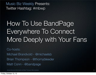 Music Biz Weekly Presents:
      Twitter Hashtag: #mbwp



        How To Use BandPage
        Everywhere To Connect
        More Deeply with Your Fans
        Co-hosts:
        Michael Brandvold - @michaelsb
        Brian Thompson - @thornybleeder
        Matt Conn - @bandpage
        Michael Brandvold @michaelsb and Brian Thompson @thornybleeder   1

Friday, October 12, 12
 