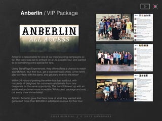 Anberlin is responsible for one of our most exciting campaigns so
far. The band was set to embark on a US acoustic tour, and wanted
to do something extra special for fans.
Using BandPage Experiences, they offered fans a chance to watch
soundcheck, tour their bus, get a signed Instax photo, a free tshirt,
play cornhole with the band, and get early entry to the show!
Within 24 hours of posting the entire tour had sold out, with
hundreds of delighted fan comments and emails from fans
desperate for the same opportunity. The band followed up with an
additional and even more incredible 'All-Access' package and sold
out every show immediately!
All told, Anberlin gave their fans more of what they wanted and
generated more than $20,000 in additional revenue for their tour.
Anberlin / VIP Package
 
