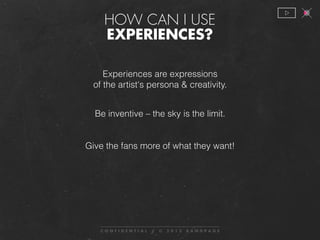 Experiences are expressions
of the artist's persona & creativity.
Be inventive – the sky is the limit.
Give the fans more of what they want!
 