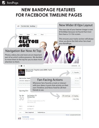 NEW BANDPAGE FEATURES
             FOR FACEBOOK TIMELINE PAGES

                                                                      New Wider 810px Layout
                                                                      The max size of your banner image is now
                                                                      810x360px because we found that most
                                                                      fans have a 13-15in screen.

                                                                      This ensures your tracks section will always
                                                                      show up above the fold when fans load
                                                                      your BandPage.



Navigation Bar Now At Top
Photos, videos, bio and store are an important
part of an artist’s online presence. We decided
to move them to the top for you to draw more
attention to them.




                                         Fan-Facing Actions
                                   Whenever fans Favorite a track or interact
                                   with tour dates, it posts that activity on their
                                   own Timelines and News Feed for all their
                                   friends to see.
 