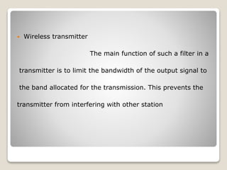  Wireless transmitter
The main function of such a filter in a
transmitter is to limit the bandwidth of the output signal to
the band allocated for the transmission. This prevents the
transmitter from interfering with other station
 