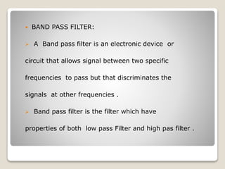  BAND PASS FILTER:
 A Band pass filter is an electronic device or
circuit that allows signal between two specific
frequencies to pass but that discriminates the
signals at other frequencies .
 Band pass filter is the filter which have
properties of both low pass Filter and high pas filter .
 