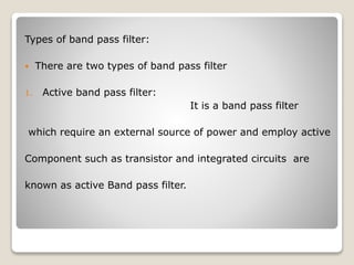Types of band pass filter:
 There are two types of band pass filter
1. Active band pass filter:
It is a band pass filter
which require an external source of power and employ active
Component such as transistor and integrated circuits are
known as active Band pass filter.
 
