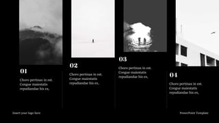 Insert your logo here PowerPoint Template
Choro pertinax in est.
Congue maiestatis
repudiandae his ex,
01 Choro pertinax in est.
Congue maiestatis
repudiandae his ex,
02 Choro pertinax in est.
Congue maiestatis
repudiandae his ex,
03
Choro pertinax in est.
Congue maiestatis
repudiandae his ex,
04
 