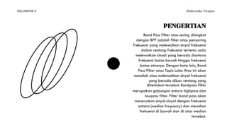 KELOMPOK 8 Elektronika Terapan
PENGERTIAN
Band Pass Filter atas sering disingkat
dengan BPF adalah filter atau penyaring
frekuensi yang melewatkan sinyal frekuensi
dalam rentang frekuensi tertentu yaitu
melewatkan sinyal yang berada diantara
frekuensi batas bawah hingga frekuensi
batas atasnya. Dengan kata lain, Band
Pass Filter atau Tapis Lolos Atas ini akan
menolak atau melemahkan sinyal frekuensi
yang berada diluar rentang yang
ditentukan tersebut. Bandpass filter
merupakan gabungan antara highpass dan
lowpass filter. Filter band pass akan
meneruskan sinyal-sinyal dengan frekuensi
antara (median frequency) dan menahan
frekuensi di bawah dan di atas median
tersebut.
 
