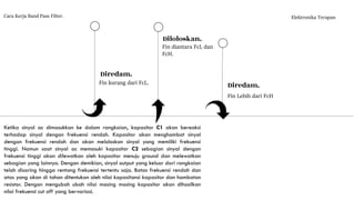 Cara Kerja Band Pass Filter. Elektronika Terapan
Fin kurang dari FcL.
Diredam.
Fin diantara FcL dan
FcH.
Diloloskan.
Fin Lebih dari FcH
Diredam.
Ketika sinyal ac dimasukkan ke dalam rangkaian, kapasitor C1 akan bereaksi
terhadap sinyal dengan frekuensi rendah. Kapasitor akan menghambat sinyal
dengan frekuensi rendah dan akan meloloskan sinyal yang memiliki frekuensi
tinggi. Namun saat sinyal ac memasuki kapasitor C2 sebagian sinyal dengan
frekuensi tinggi akan dilewatkan oleh kapasitor menuju ground dan melewatkan
sebagian yang lainnya. Dengan demikian, sinyal output yang keluar dari rangkaian
telah disaring hingga rentang frekuensi tertentu saja. Batas frekuensi rendah dan
atas yang akan di tahan ditentukan oleh nilai kapasitansi kapasitor dan hambatan
resistor. Dengan mengubah ubah nilai masing masing kapasitor akan dihasilkan
nilai frekuensi cut off yang bervariasi.
 
