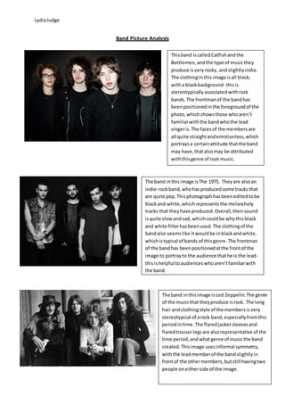LydiaJudge
Band Picture Analysis
Thisband iscalledCatfishandthe
Bottlemen,andthe type of musicthey
produce isveryrocky, andslightlyindie.
The clothinginthisimage isall black;
witha blackbackground- thisis
stereotypicallyassociatedwithrock
bands.The frontmanof the bandhas
beenpositionedinthe foregroundof the
photo,whichshowsthose whoaren’t
familiarwiththe bandwhothe lead
singeris.The facesof the membersare
all quite straightandemotionless,which
portraysa certainattitude thatthe band
may have,thatalsomay be attributed
withthisgenre of rock music.
The band inthisimage isThe 1975. Theyare alsoan
indie-rockband,whohasproducedsome tracksthat
are quite pop.Thisphotographhasbeeneditedtobe
blackand white,whichrepresentsthe melancholy
tracks that theyhave produced.Overall,theirsound
isquite slow andsad, whichcouldbe whythisblack
and white filterhasbeenused.The clothingof the
bandalso seemslike itwouldbe inblackandwhite,
whichistypical of bands of thisgenre.The frontman
of the bandhas beenpositionedatthe frontof the
image to portrayto the audience thathe is the lead-
thisishelpful toaudienceswhoaren’tfamiliarwith
the band.
The band inthisimage isLed Zeppelin.The genre
of the musicthat theyproduce isrock. The long
hair andclothingstyle of the membersisvery
stereotypical of arock band,especiallyfromthis
periodintime.The flaredjacketsleevesand
flaredtrouserlegsare alsorepresentative of the
time period,andwhatgenre of musicthe band
created.Thisimage usesinformal symmetry,
withthe leadmemberof the band slightlyin
frontof the othermembers,butstill havingtwo
people oneitherside of the image.
 