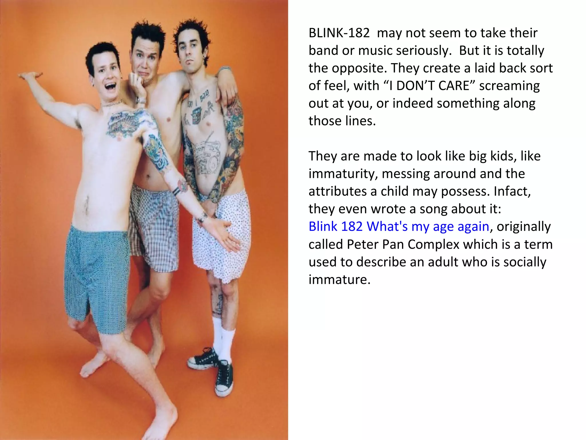 BLINK-182 may not seem to take their
band or music seriously. But it is totally
the opposite. They create a laid back sort
of feel, with “I DON’T CARE” screaming
out at you, or indeed something along
those lines.
They are made to look like big kids, like
immaturity, messing around and the
attributes a child may possess. Infact,
they even wrote a song about it:
Blink 182 What's my age again, originally
called Peter Pan Complex which is a term
used to describe an adult who is socially
immature.
 