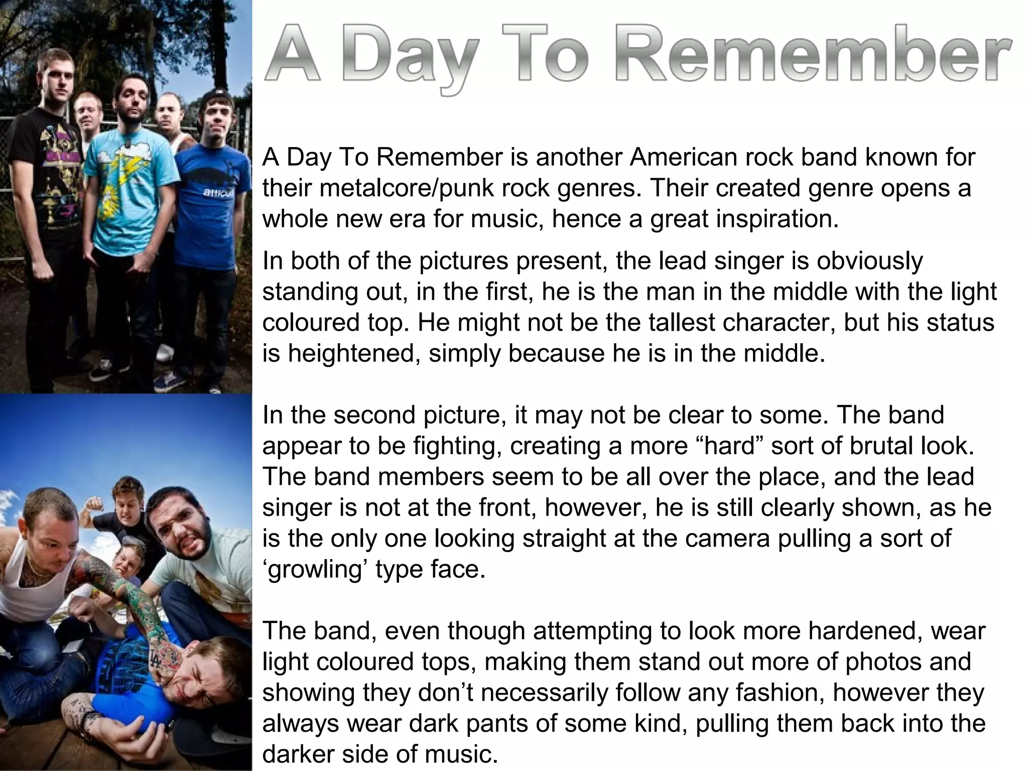 A Day To Remember is another American rock band known for
their metalcore/punk rock genres. Their created genre opens a
whole new era for music, hence a great inspiration.
In both of the pictures present, the lead singer is obviously
standing out, in the first, he is the man in the middle with the light
coloured top. He might not be the tallest character, but his status
is heightened, simply because he is in the middle.
In the second picture, it may not be clear to some. The band
appear to be fighting, creating a more “hard” sort of brutal look.
The band members seem to be all over the place, and the lead
singer is not at the front, however, he is still clearly shown, as he
is the only one looking straight at the camera pulling a sort of
‘growling’ type face.
The band, even though attempting to look more hardened, wear
light coloured tops, making them stand out more of photos and
showing they don’t necessarily follow any fashion, however they
always wear dark pants of some kind, pulling them back into the
darker side of music.
 