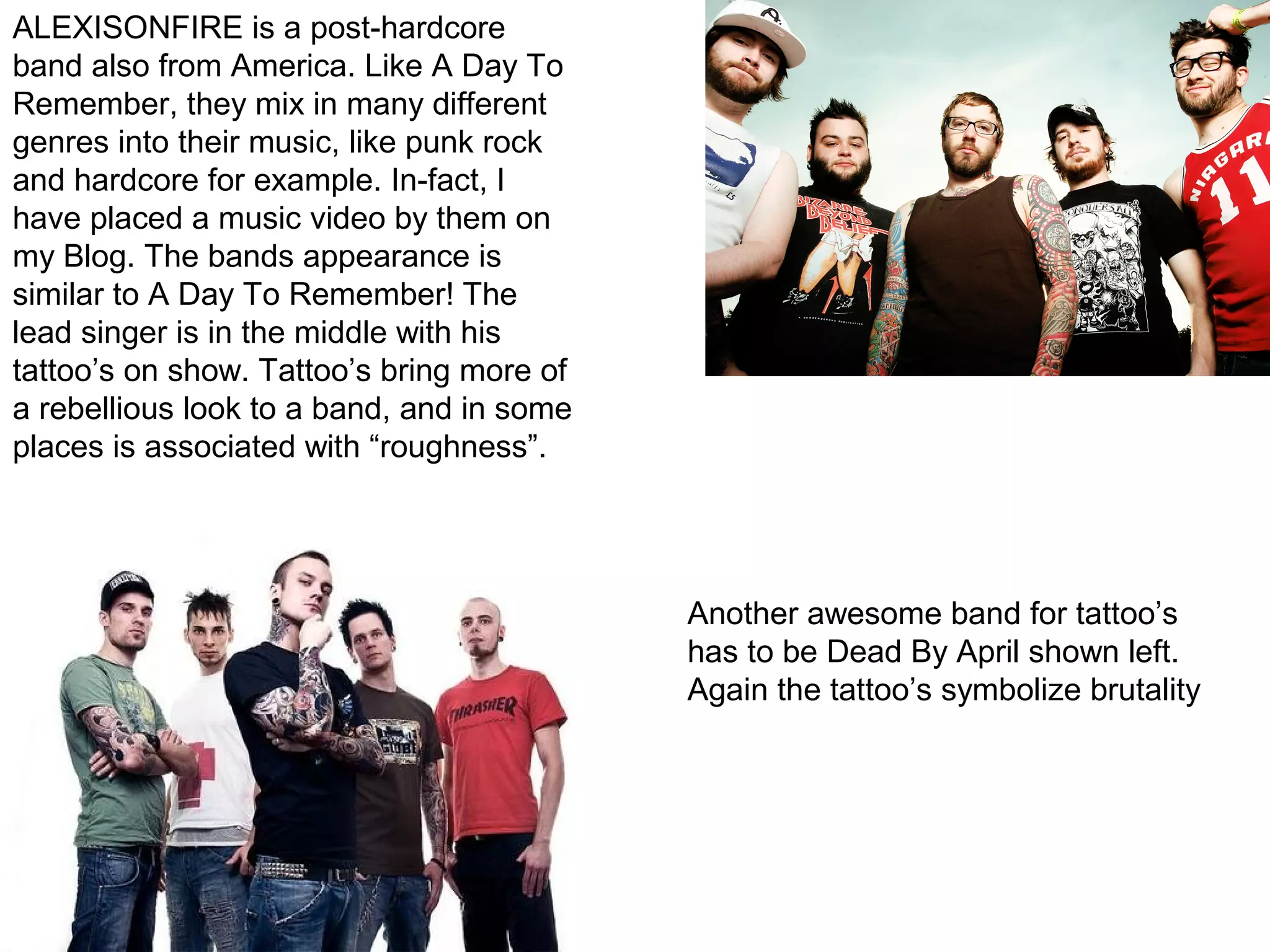 ALEXISONFIRE is a post-hardcore
band also from America. Like A Day To
Remember, they mix in many different
genres into their music, like punk rock
and hardcore for example. In-fact, I
have placed a music video by them on
my Blog. The bands appearance is
similar to A Day To Remember! The
lead singer is in the middle with his
tattoo’s on show. Tattoo’s bring more of
a rebellious look to a band, and in some
places is associated with “roughness”.
Another awesome band for tattoo’s
has to be Dead By April shown left.
Again the tattoo’s symbolize brutality
 