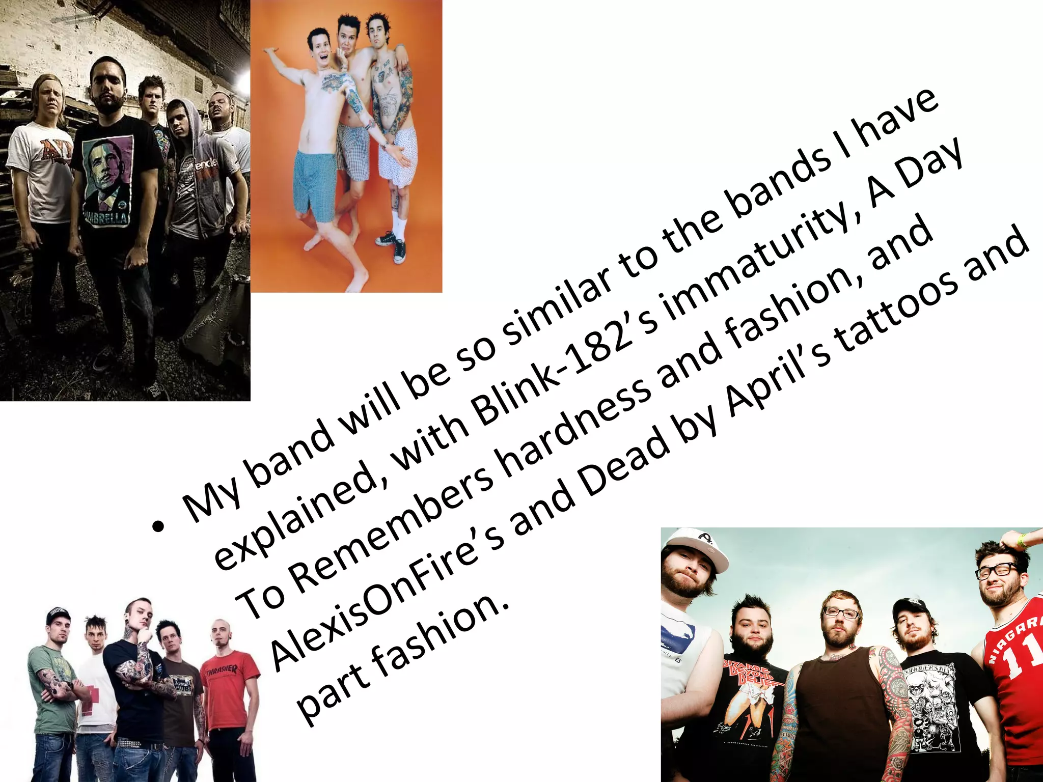 • My band will be so similar to the bands I have
explained, with Blink-182’s immaturity, A Day
To Remembers hardness and fashion, and
AlexisOnFire’s and Dead by April’s tattoos and
part fashion.
 